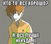 кто-то: все хорошо? я: все лучше некуда..))