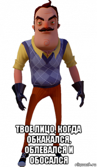  твое лицо, когда обкакался, облевался и обосался