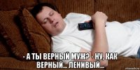  - а ты верный муж? - ну, как верный... ленивый...