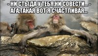 - ни стыда у тебя,ни совести... - ага,такая вот я счастливая... 
