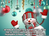  - на новый год надела белые колготки, белое платье, короче нарядилась снежинкой. подошла к зеркалу - ни фига себе сугроб!
