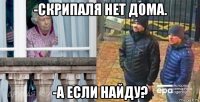 -скрипаля нет дома. -а если найду?