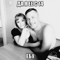 да я ее с 14 ебу
