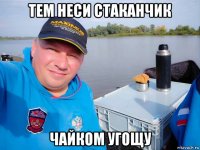 тем неси стаканчик чайком угощу