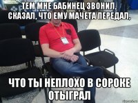 тем мне бабинец звонил, сказал, что ему мачета передал, что ты неплохо в сороке отыграл