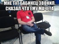 мне тут бабинец звонил, сказал что ему мачета 