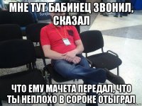 мне тут бабинец звонил, сказал что ему мачета передал, что ты неплохо в сороке отыграл