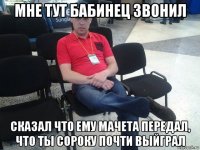 мне тут бабинец звонил сказал что ему мачета передал, что ты сороку почти выйграл