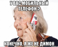 у вас мобильный телефон ? конечно, я же не димон