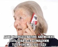  даже не представляю, как можно пользоваться домашним телефоном в 2018 году