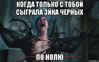 когда только с тобой сыграла 3йка черных по нолю
