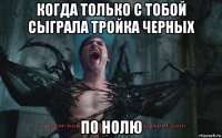 когда только с тобой сыграла тройка черных по нолю