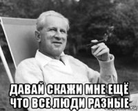  давай скажи мне ещё что все люди разные