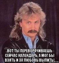  вот ты переворачиваешь сейчас календарь, а мог бы взять и за любовь выпить!