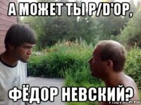 а может ты p/d'ор, фёдор невский?