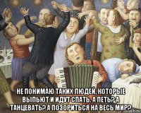  не понимаю таких людей, которые выпьют и идут спать. а петь? а танцевать? а позориться на весь мир?