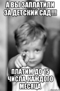 а вы заплатили за детский сад!!! платим до 15 числа, каждого месяца