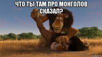 что ты там про монголов сказал? 