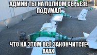 админ ты на полном серьёзе подумал что на этом всё закончится? ахах