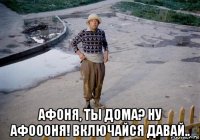  афоня, ты дома? ну афоооня! включайся давай..