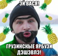 эй вася! грузинскые ярбузи дэшэвлэ!