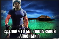  сделай что бы знала какой апасный я