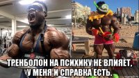  тренболон на психику не влияет, у меня и справка есть.