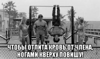  чтобы отлита кровь от члена, ногами кверху повишу!