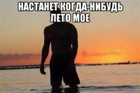 настанет когда-нибудь лето мое 