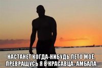  настанет когда-нибудь лето моё, превращусь я в красавца- амбала