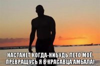  настанет когда-нибудь лето моё, превращусь я в красавца амбала!