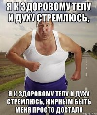 я к здоровому телу и духу стремлюсь, я к здоровому телу и духу стремлюсь, жирным быть меня просто достало