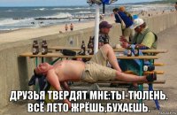  друзья твердят мне:ты-тюлень. всё лето жрёшь,бухаешь.