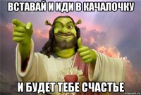 вставай и иди в качалочку и будет тебе счастье