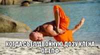  когда съел двойную дозу клена от епф