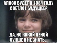 алиса будет в 2084 году светлое будущее? да, но какой ценой лучше и не знать...