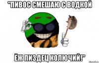 "пивос смешаю с водкой ёж пиздец колючий!"