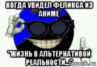 когда увидел феликса из аниме "жизнь в альтернативой реальности..."