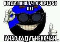 когда понял,что через 50 лет у нас будут некочан