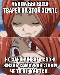 убила бы всех тварей на этой земле но заканчивать свою жизнь самоубийством че то не хочется...