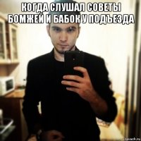 когда слушал советы бомжей и бабок у подъезда 