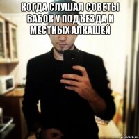 когда слушал советы бабок у подъезда и местных алкашей 