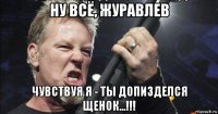 ну всё, журавлев чувствуя я - ты допизделся щенок...!!!