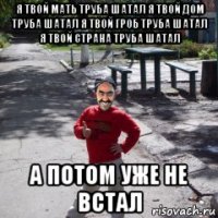 я твой мать труба шатал я твой дом труба шатал я твой гроб труба шатал я твой страна труба шатал а потом уже не встал