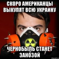 скоро американцы выкупят всю украину чернобыль станет занозой