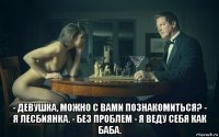  - девушка, можно с вами познакомиться? - я лесбиянка. - без проблем - я веду себя как баба.