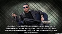  - расклад такой: братва поиздержалась, общак на нуле и барыжить уже не чем. выход один - напрячь терпил, чтобы поработали сверхурочно. - простите, а вы точно председатель счетной палаты?