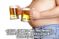  - доктор, скажите а мне пиво можно? - какое ещё пиво?! - ну а в будущем? - какое ещё будущее?!