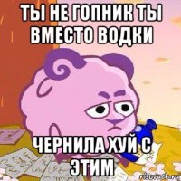 ты не гопник ты вместо водки чернила хуй с этим