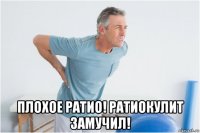  плохое ратио! ратиокулит замучил!